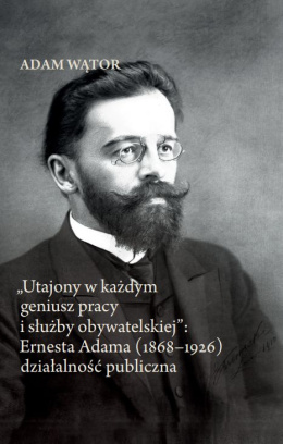 Utajony w każdym geniusz pracy i służby obywatelskiej. Ernesta Adama (1868-1926) działalność publiczna