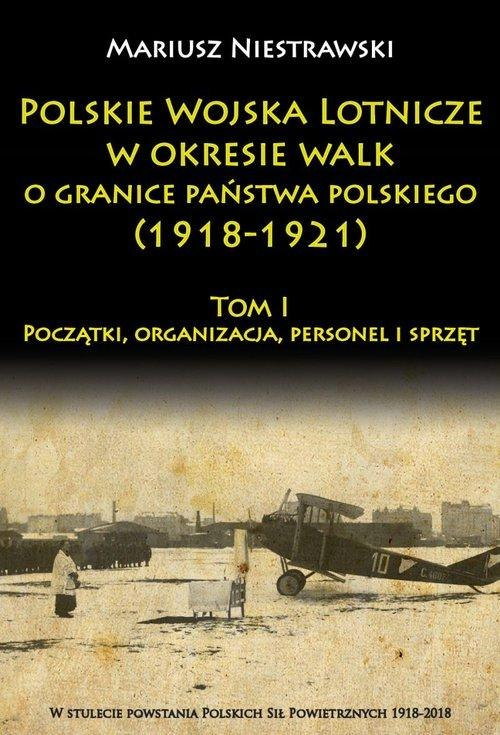 Polskie Wojska Lotnicze w okresie walk o granice państwa polskiego (1918-1921) Tom I Początki, organizacja, personel i sprzęt