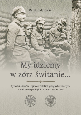 My idziemy w zórz świtanie... Sylwetki oficerów Legionów Polskich poległych i zmarłych w walce o niepodległość w latach 1914-16