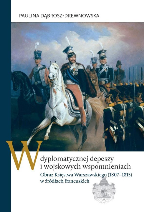 W dyplomatycznej depeszy i wojskowych wspomnieniach. Obraz Księstwa Warszawskiego (1807–1815) w źródłach francuskich