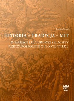 Historia - Tradycja - Mit. W pamięci kulturowej szlachty Rzeczypospolitej XVI-XVIII wieku