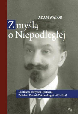 Z myślą o niepodległej. Działalność ploityczna i społeczna Zdzisława Konrada Próchnickiego (1875-1939)