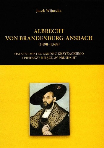 Albrecht von Brandenburg-Ansbach (1490-1568). Ostatni mistrz zakonu krzyżackiego i pierwszy książę "w Prusiech"