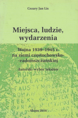 Miejsca, ludzie, wydarzenia. Wojna 1939-1945 r. na ziemi częstochowsko-radomszczańskiej. Autorski wybór tekstów