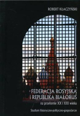 Federacja Rosyjska i Republika Białoruś na przełomie XX i XXI wieku. Studium historyczno-polityczno-gospodarcze