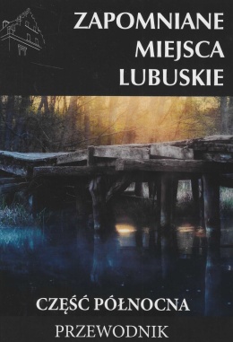 Zapomniane miejsca. Lubuskie - część północna. Przewodnik