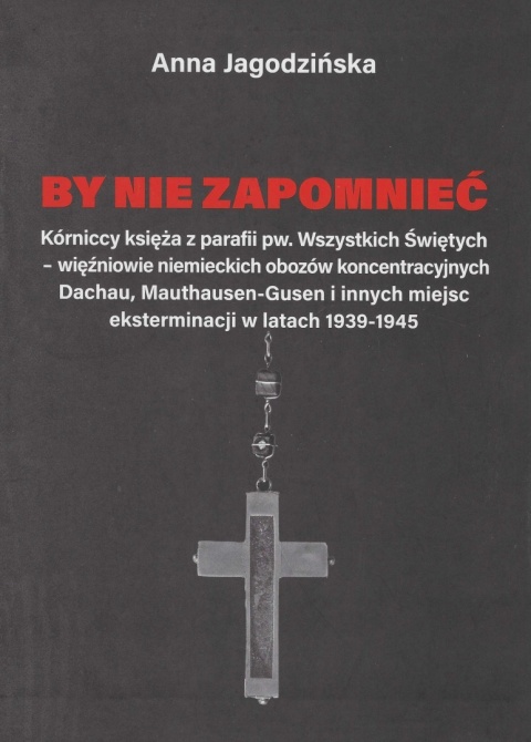 By nie zapomnieć. Kórniccy księża z parafii pw. Wszystkich Świętych – więźniowie niemieckich obozów koncentracyjnych Dachau ...