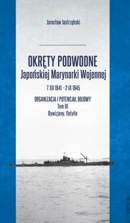 Okręty podwodne Japońskiej Marynarki Wojennej 7 XII 1941 – 2 IX 1945 Organizacja i potencjał bojowy. Tom III Dywizjony, flotylle