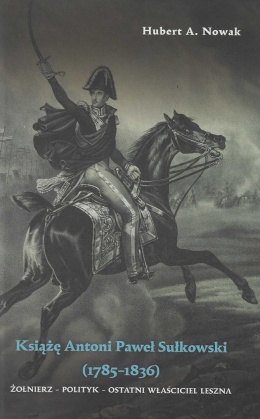 Książę Antoni Paweł Sułkowski (1785 - 1836). Żołnierz - polityk - ostatni właściciel Leszna
