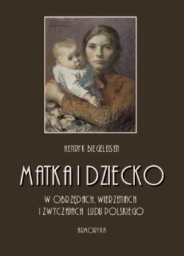 Matka i dziecko w obrzędach, wierzeniach i zwyczajach ludu polskiego - Henryk Biegeleisen