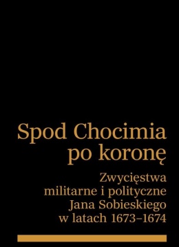 Spod Chocimia po koronę. Zwycięstwa militarne i polityczne Jana Sobieskiego w latach 1673 - 1674