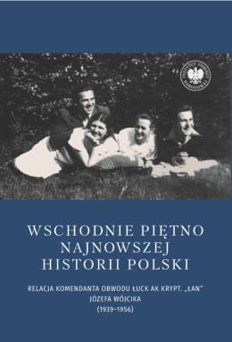 Wschodnie piętno najnowszej historii Polski. Relacja komendanta Obwodu Łuck AK krypt. Łan Józefa Wójcika (1939 - 1956)